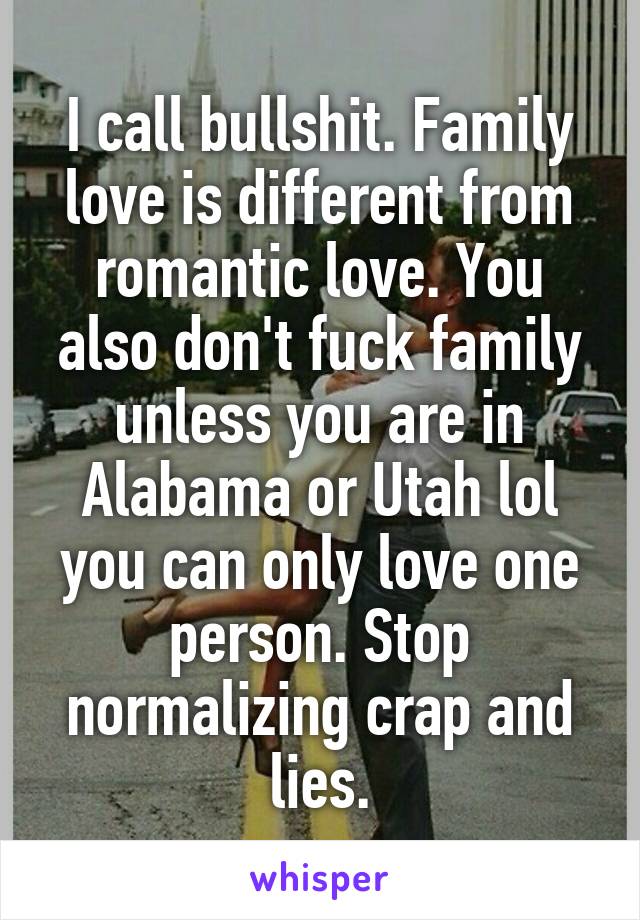 I call bullshit. Family love is different from romantic love. You also don't fuck family unless you are in Alabama or Utah lol you can only love one person. Stop normalizing crap and lies.