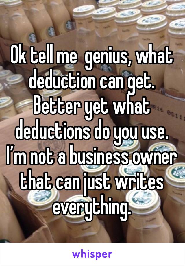 Ok tell me  genius, what deduction can get. Better yet what deductions do you use. I’m not a business owner that can just writes everything.