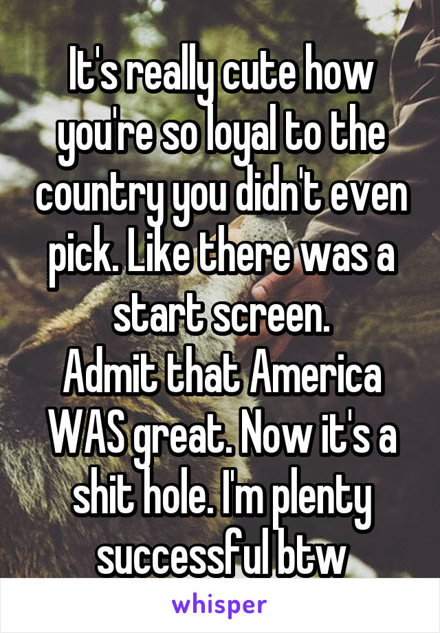 It's really cute how you're so loyal to the country you didn't even pick. Like there was a start screen.
Admit that America WAS great. Now it's a shit hole. I'm plenty successful btw