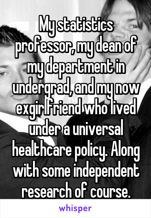 My statistics professor, my dean of my department in undergrad, and my now exgirlfriend who lived under a universal healthcare policy. Along with some independent research of course.