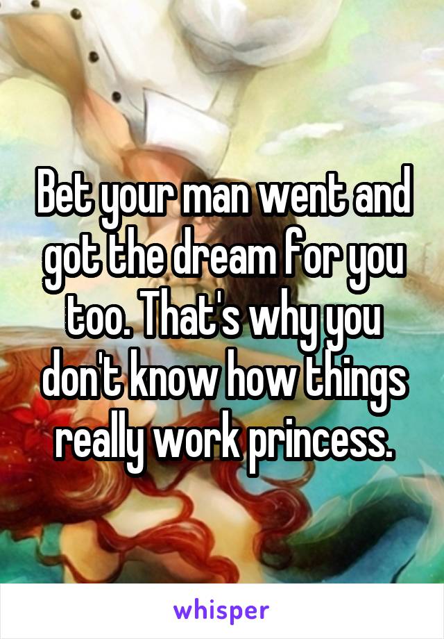 Bet your man went and got the dream for you too. That's why you don't know how things really work princess.