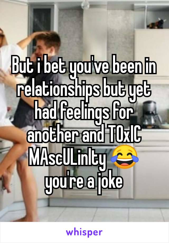 But i bet you've been in relationships but yet had feelings for another and TOxIC MAscULinIty 😂 you're a joke