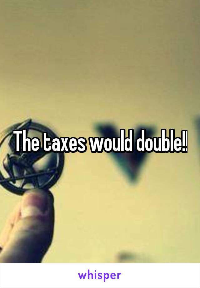 The taxes would double!!