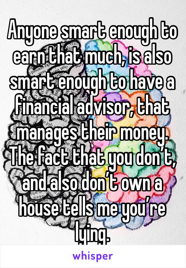 Anyone smart enough to earn that much, is also smart enough to have a financial advisor, that manages their money.  The fact that you don’t, and also don’t own a house tells me you’re lying.