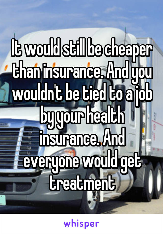 It would still be cheaper than insurance. And you wouldn't be tied to a job by your health insurance. And everyone would get treatment