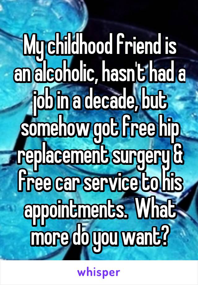 My childhood friend is an alcoholic, hasn't had a job in a decade, but somehow got free hip replacement surgery & free car service to his appointments.  What more do you want?