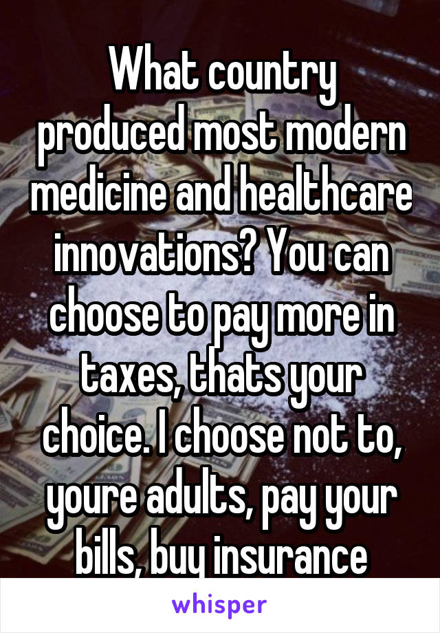 What country produced most modern medicine and healthcare innovations? You can choose to pay more in taxes, thats your choice. I choose not to, youre adults, pay your bills, buy insurance