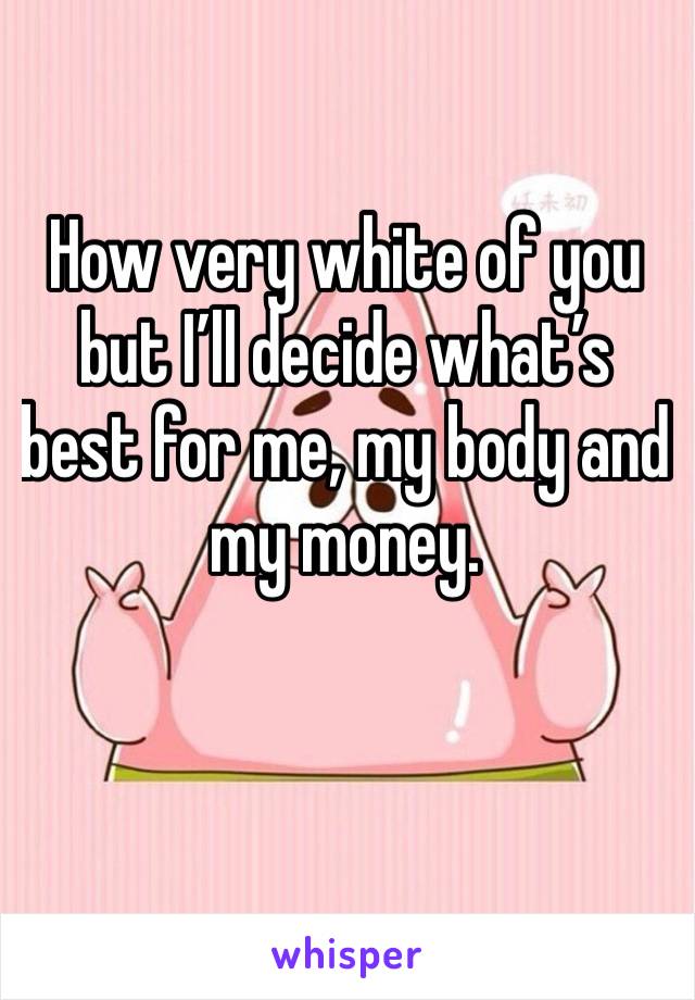 How very white of you but I’ll decide what’s best for me, my body and my money.