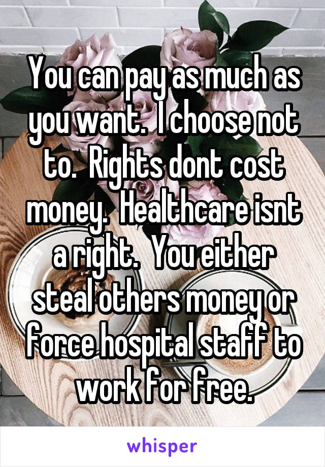 You can pay as much as you want.  I choose not to.  Rights dont cost money.  Healthcare isnt a right.  You either steal others money or force hospital staff to work for free.