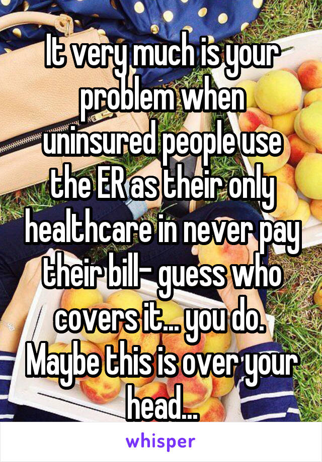 It very much is your problem when uninsured people use the ER as their only healthcare in never pay their bill- guess who covers it... you do.  Maybe this is over your head...