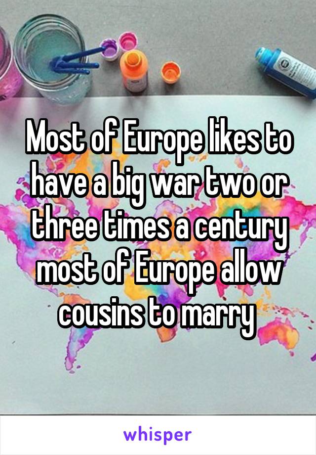 Most of Europe likes to have a big war two or three times a century most of Europe allow cousins to marry 