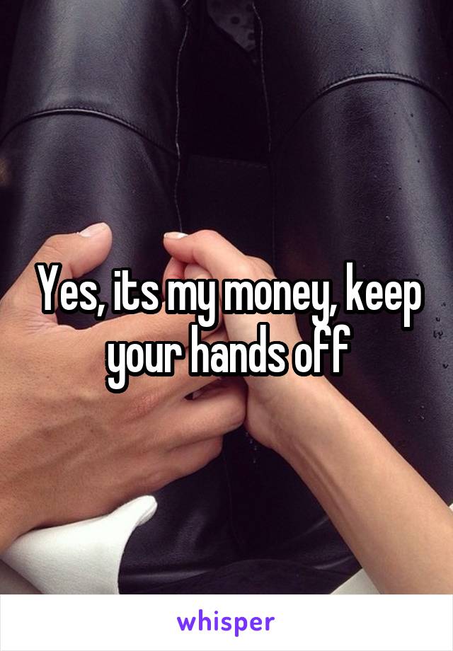 Yes, its my money, keep your hands off