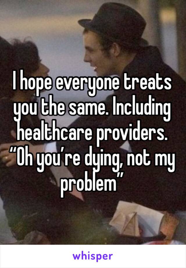 I hope everyone treats you the same. Including healthcare providers. “Oh you’re dying, not my problem”