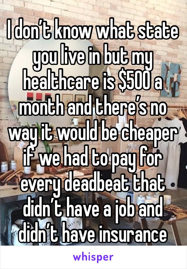 I don’t know what state you live in but my healthcare is $500 a month and there’s no way it would be cheaper if we had to pay for every deadbeat that didn’t have a job and didn’t have insurance