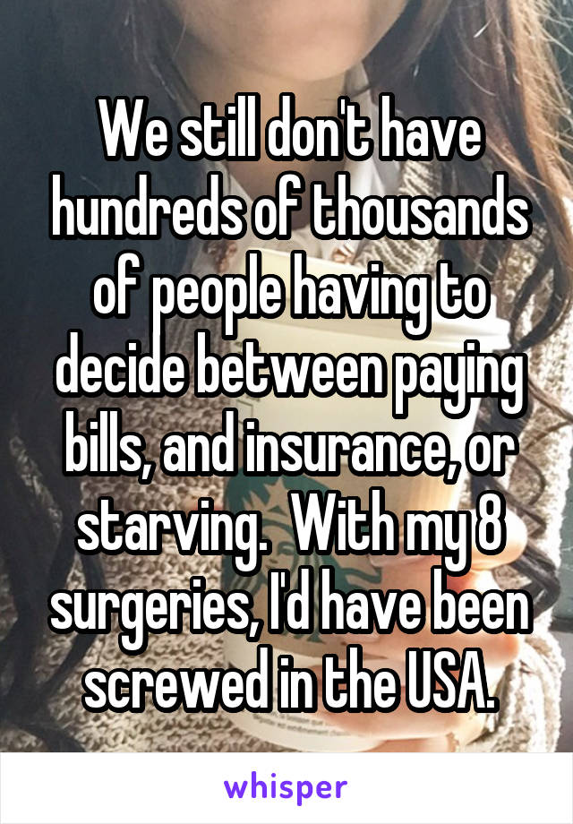 We still don't have hundreds of thousands of people having to decide between paying bills, and insurance, or starving.  With my 8 surgeries, I'd have been screwed in the USA.