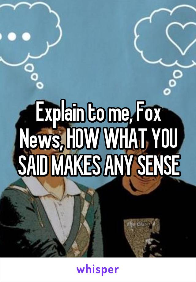 Explain to me, Fox News, HOW WHAT YOU SAID MAKES ANY SENSE