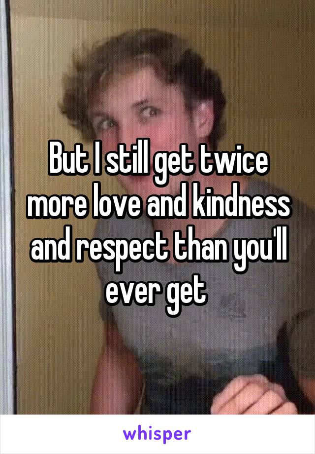 But I still get twice more love and kindness and respect than you'll ever get 