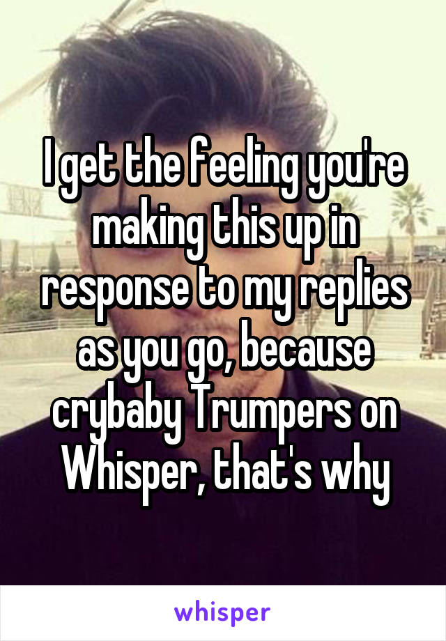 I get the feeling you're making this up in response to my replies as you go, because crybaby Trumpers on Whisper, that's why