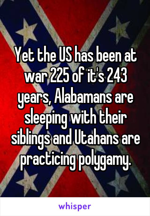 Yet the US has been at war 225 of it's 243 years, Alabamans are sleeping with their siblings and Utahans are practicing polygamy.