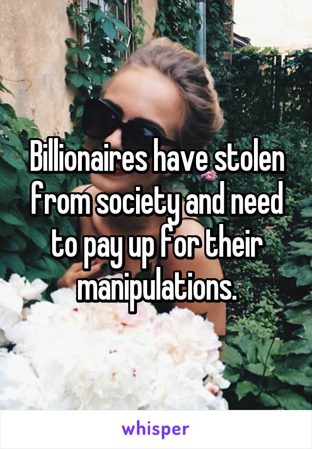 Billionaires have stolen from society and need to pay up for their manipulations.