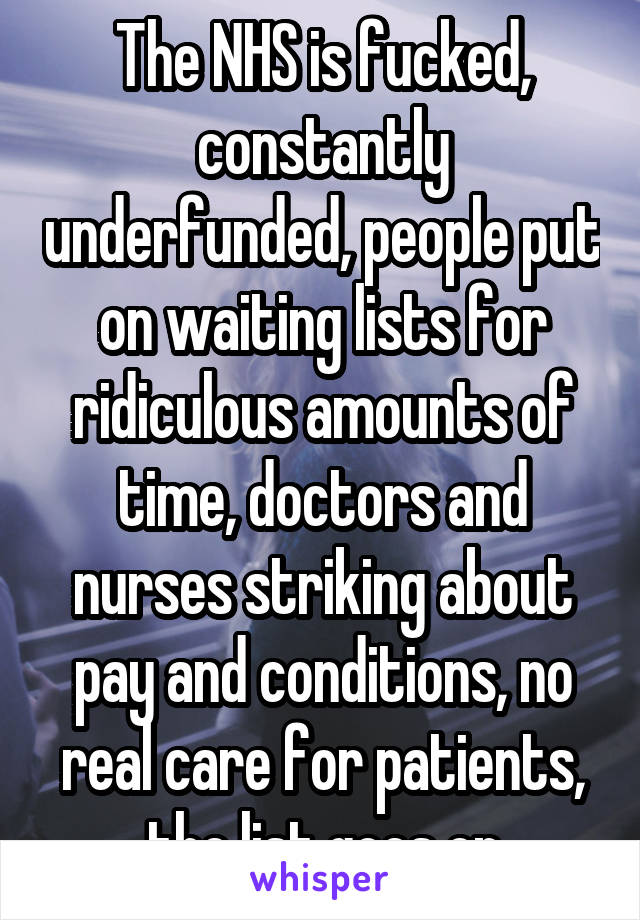 The NHS is fucked, constantly underfunded, people put on waiting lists for ridiculous amounts of time, doctors and nurses striking about pay and conditions, no real care for patients, the list goes on