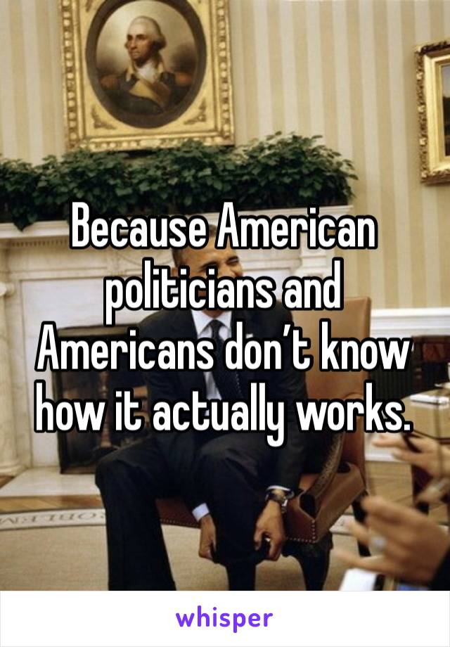 Because American politicians and Americans don’t know how it actually works. 