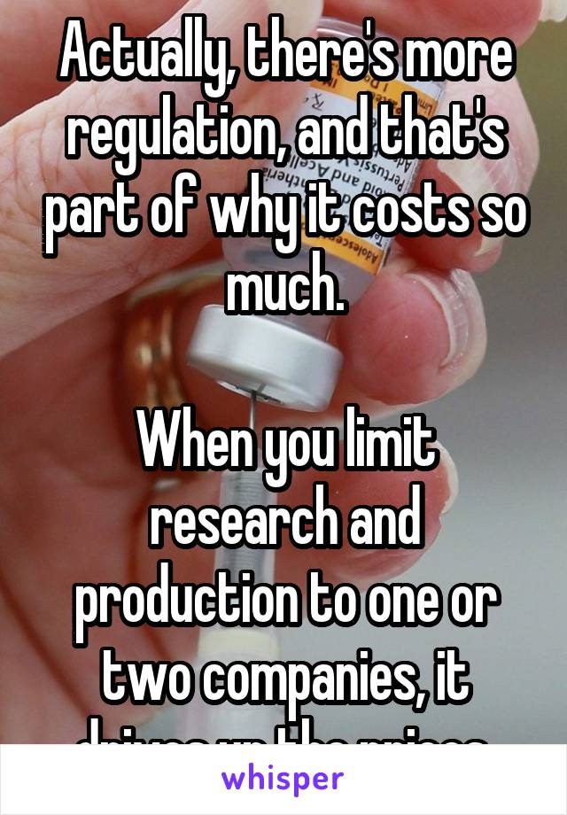 Actually, there's more regulation, and that's part of why it costs so much.

When you limit research and production to one or two companies, it drives up the prices.