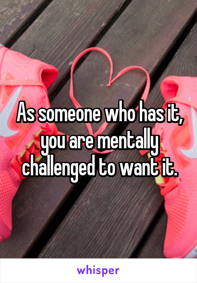 As someone who has it, you are mentally challenged to want it.