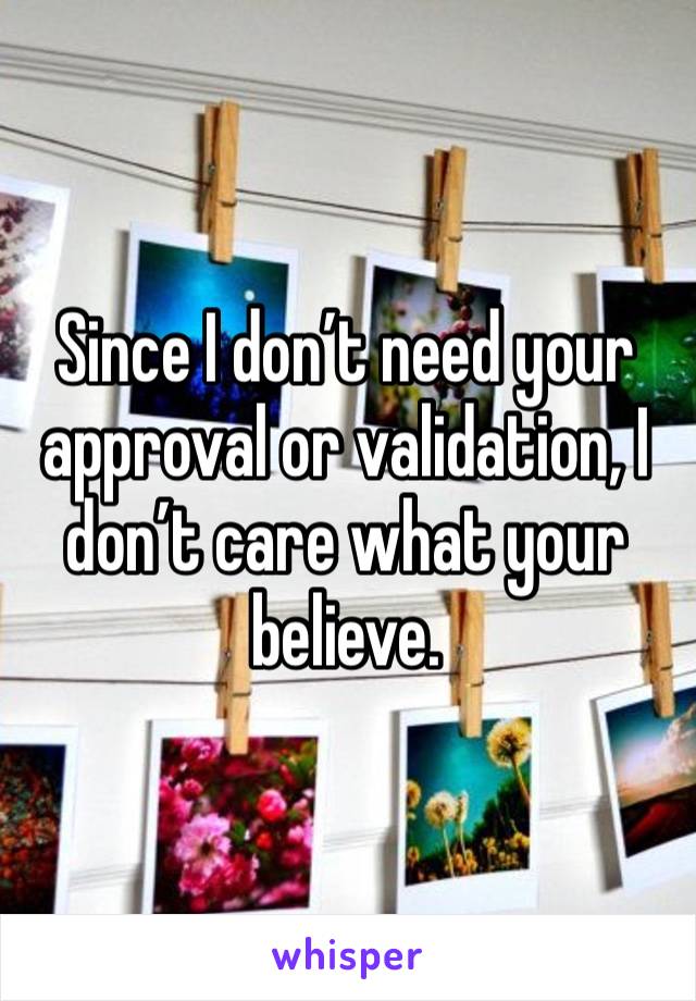 Since I don’t need your approval or validation, I don’t care what your believe.  