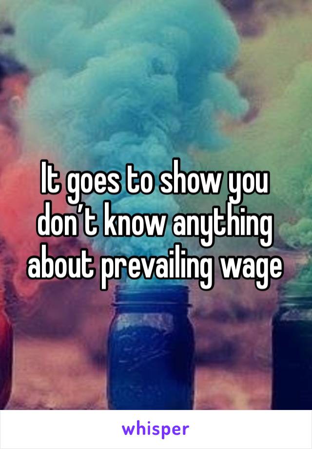 It goes to show you don’t know anything about prevailing wage