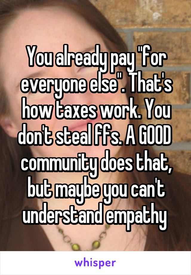 You already pay "for everyone else". That's how taxes work. You don't steal ffs. A GOOD  community does that, but maybe you can't understand empathy 