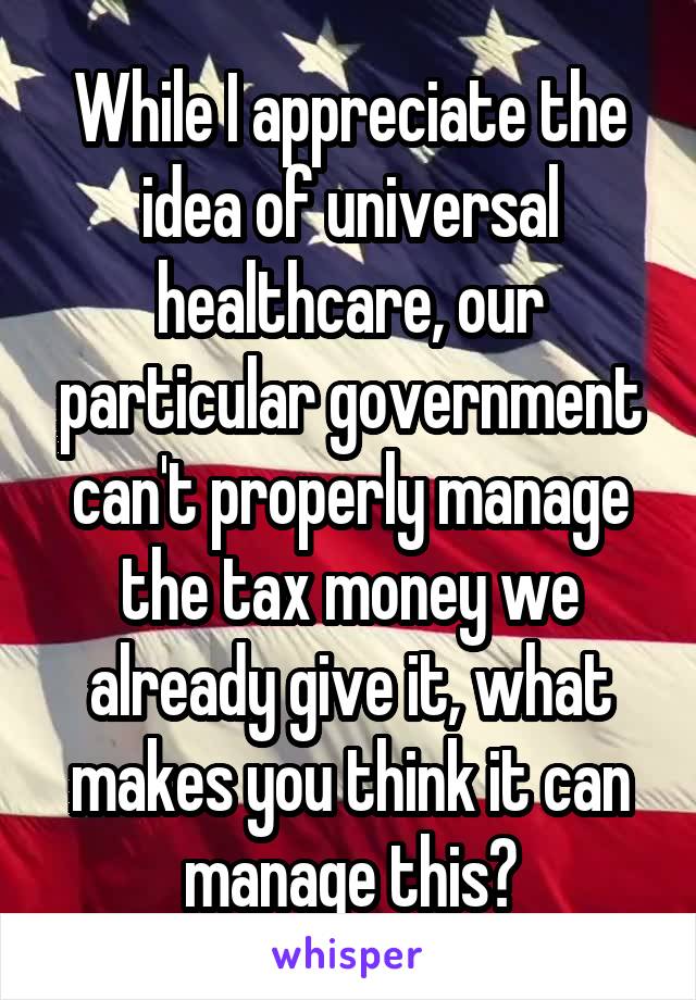 While I appreciate the idea of universal healthcare, our particular government can't properly manage the tax money we already give it, what makes you think it can manage this?