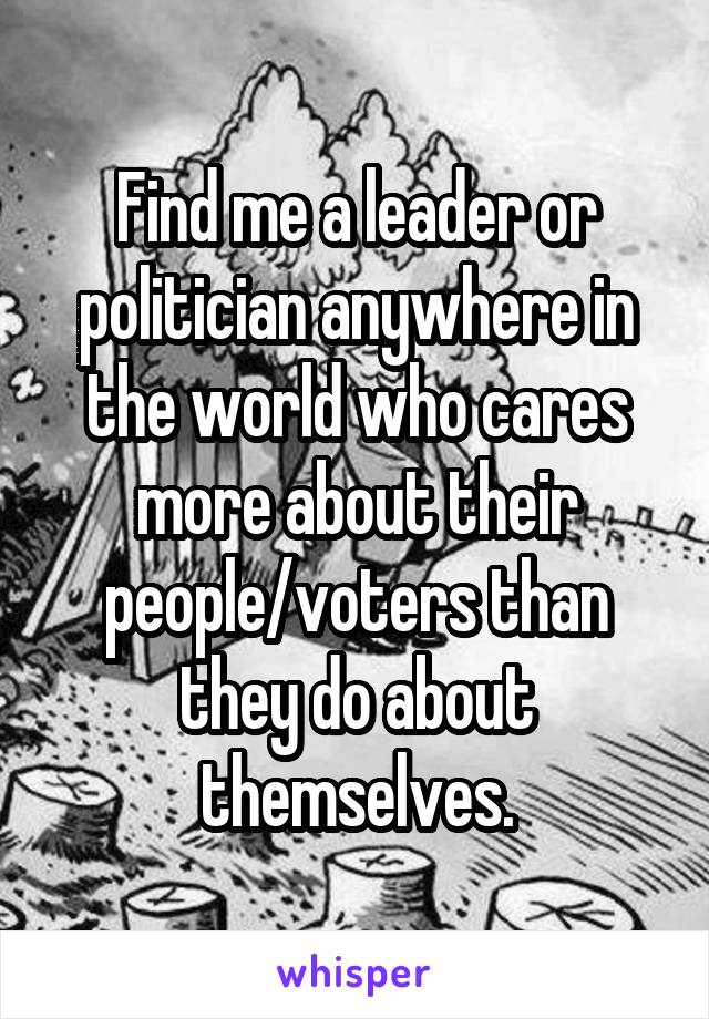 Find me a leader or politician anywhere in the world who cares more about their people/voters than they do about themselves.