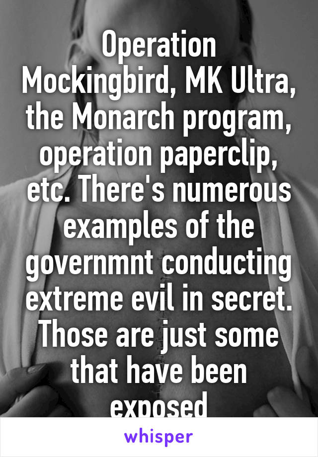 Operation Mockingbird, MK Ultra, the Monarch program, operation paperclip, etc. There's numerous examples of the governmnt conducting extreme evil in secret. Those are just some that have been exposed