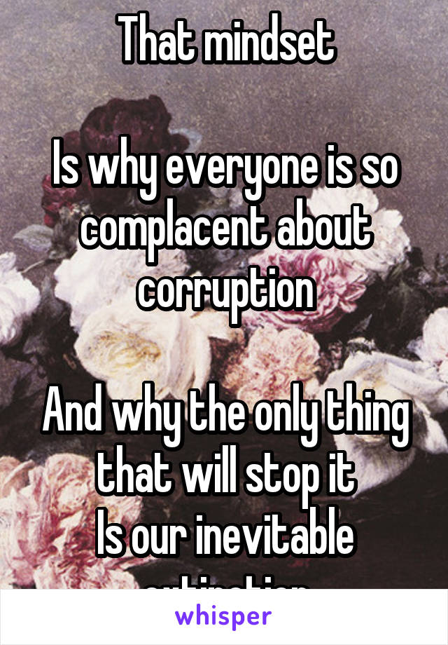 That mindset

Is why everyone is so complacent about corruption

And why the only thing that will stop it
Is our inevitable extinction