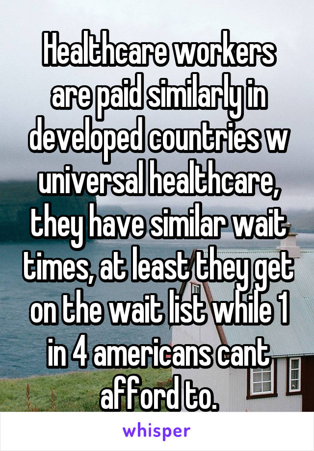 Healthcare workers are paid similarly in developed countries w universal healthcare, they have similar wait times, at least they get on the wait list while 1 in 4 americans cant afford to.