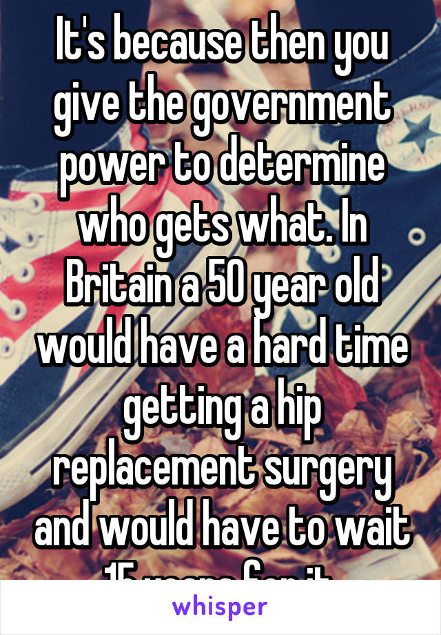 It's because then you give the government power to determine who gets what. In Britain a 50 year old would have a hard time getting a hip replacement surgery and would have to wait 15 years for it 