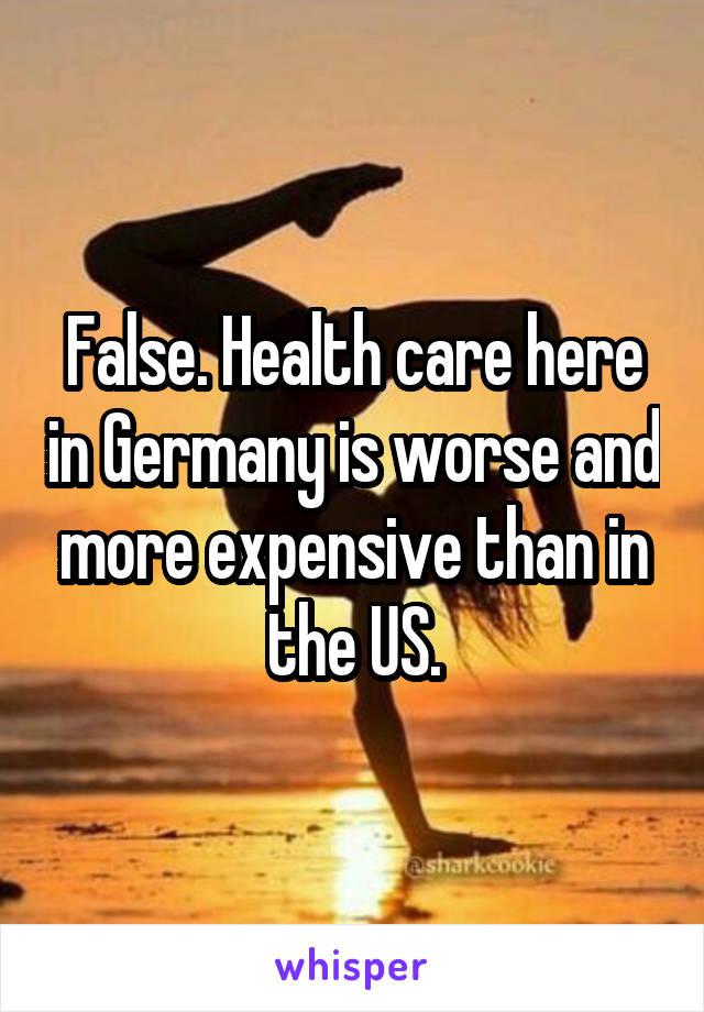 False. Health care here in Germany is worse and more expensive than in the US.