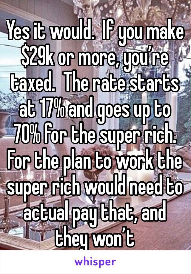 Yes it would.  If you make $29k or more, you’re taxed.  The rate starts at 17% and goes up to 70% for the super rich.  For the plan to work the super rich would need to actual pay that, and they won’t