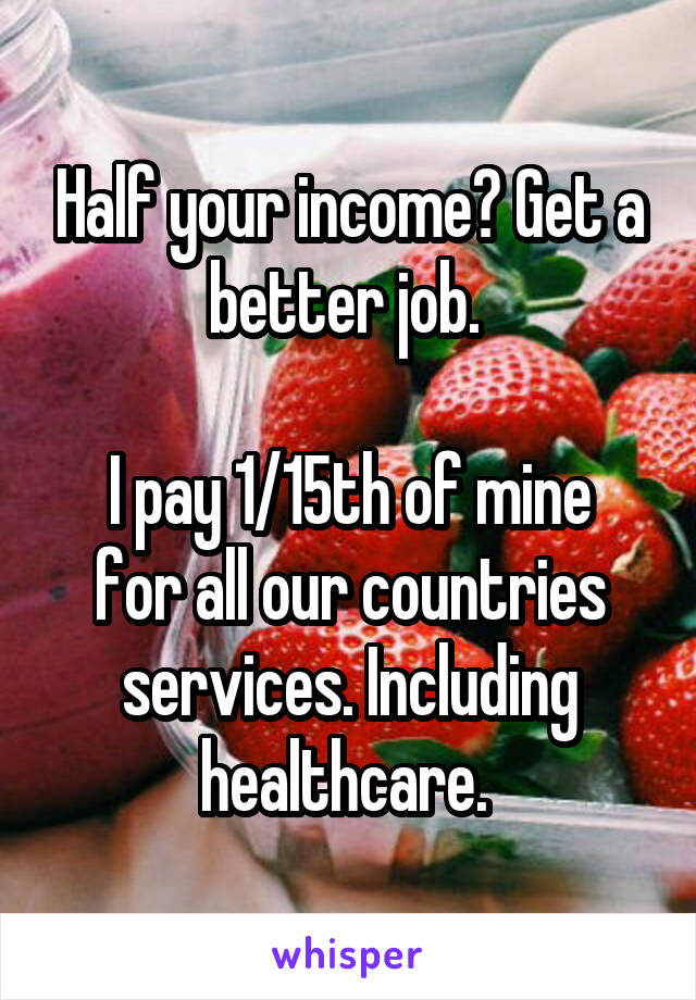 Half your income? Get a better job. 

I pay 1/15th of mine for all our countries services. Including healthcare. 