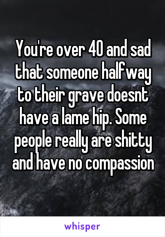 You're over 40 and sad that someone halfway to their grave doesnt have a lame hip. Some people really are shitty and have no compassion 