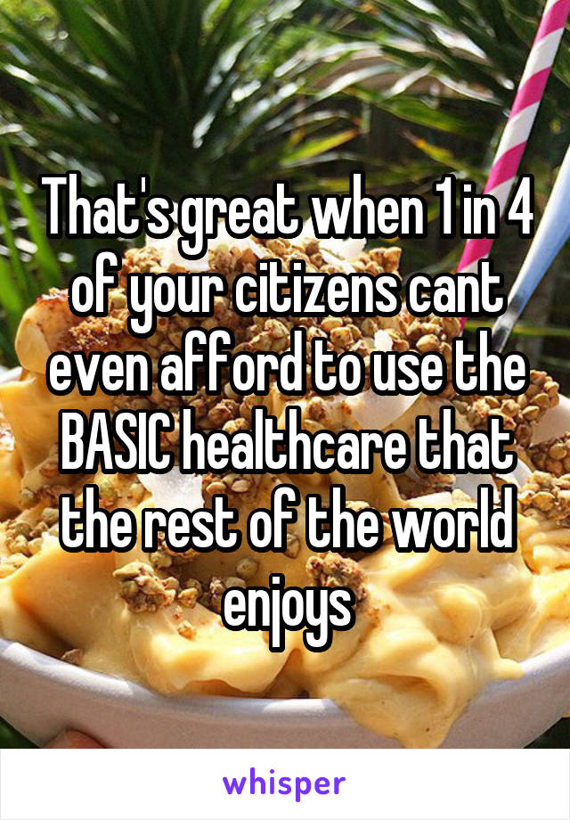 That's great when 1 in 4 of your citizens cant even afford to use the BASIC healthcare that the rest of the world enjoys