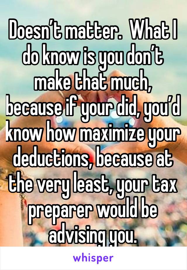 Doesn’t matter.  What I do know is you don’t make that much, because if your did, you’d know how maximize your deductions, because at the very least, your tax preparer would be advising you.