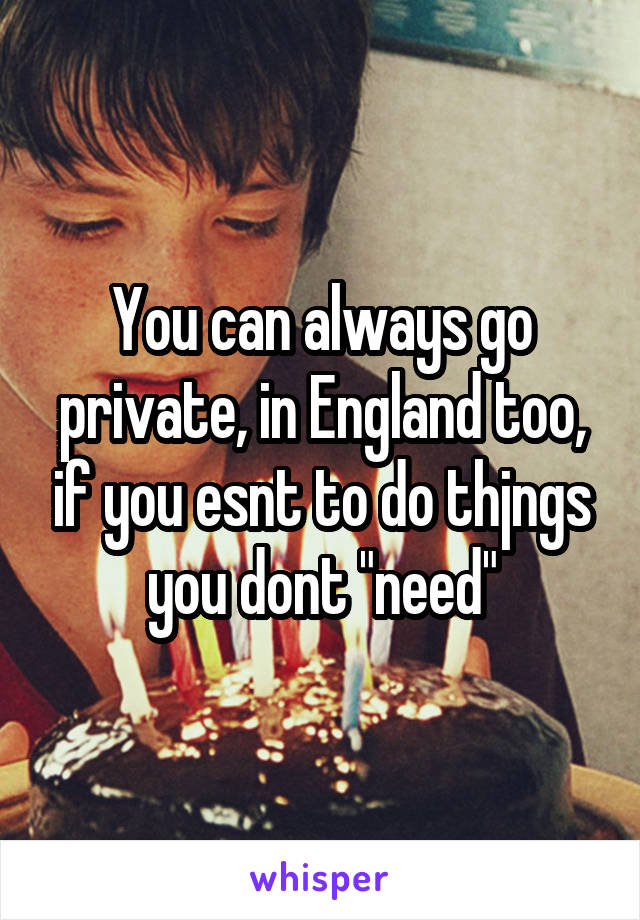 You can always go private, in England too, if you esnt to do thjngs you dont "need"