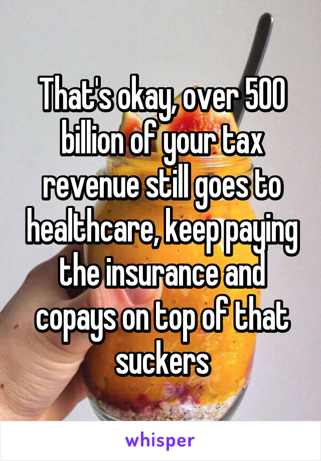 That's okay, over 500 billion of your tax revenue still goes to healthcare, keep paying the insurance and copays on top of that suckers