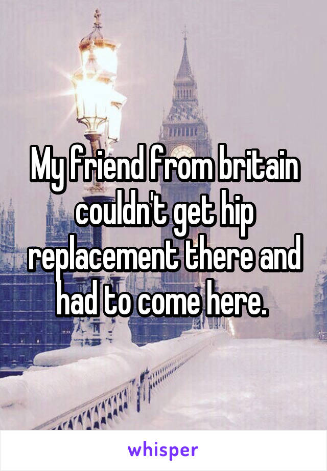 My friend from britain couldn't get hip replacement there and had to come here. 