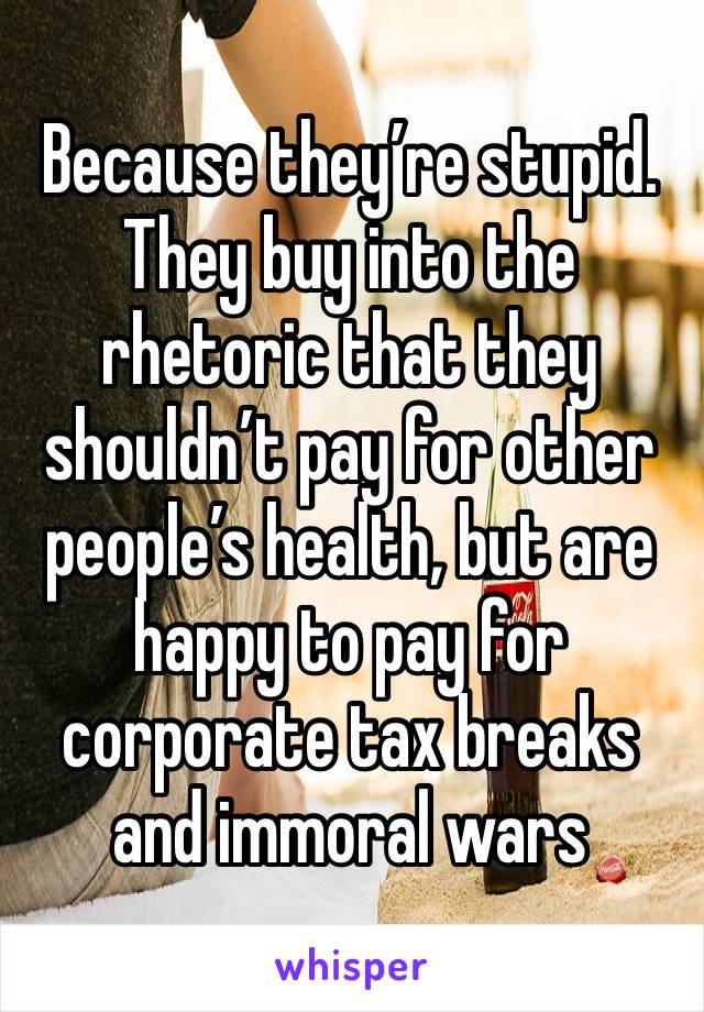 Because they’re stupid. They buy into the rhetoric that they shouldn’t pay for other people’s health, but are happy to pay for corporate tax breaks and immoral wars