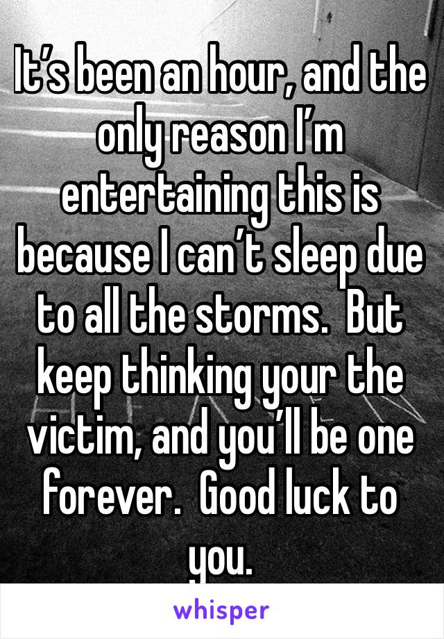 It’s been an hour, and the only reason I’m entertaining this is because I can’t sleep due to all the storms.  But keep thinking your the victim, and you’ll be one forever.  Good luck to you.