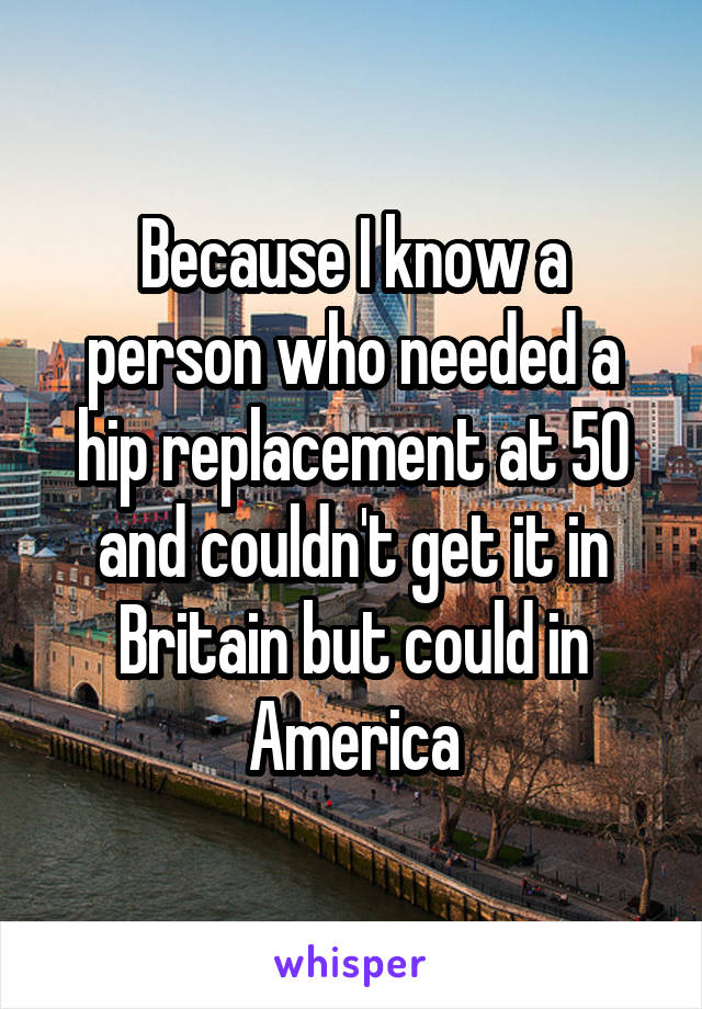 Because I know a person who needed a hip replacement at 50 and couldn't get it in Britain but could in America