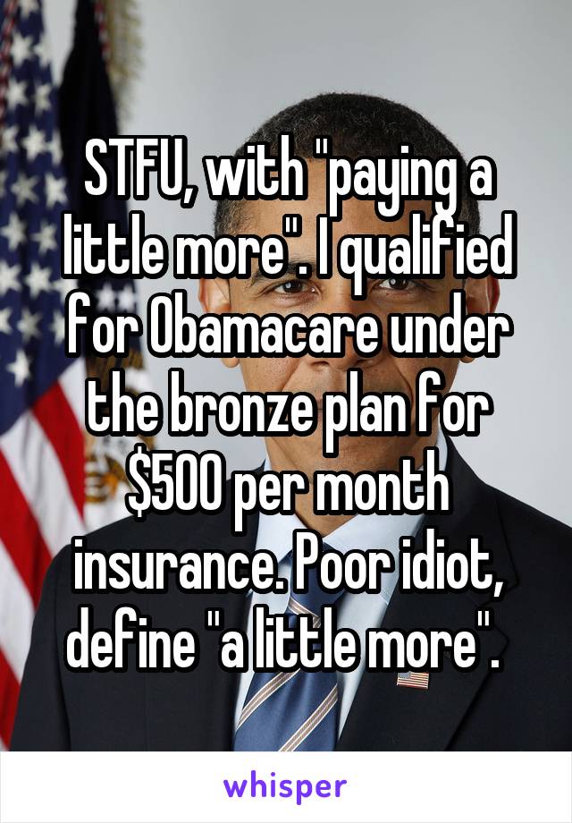 STFU, with "paying a little more". I qualified for Obamacare under the bronze plan for $500 per month insurance. Poor idiot, define "a little more". 